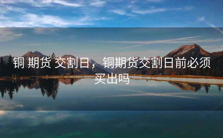 铜 期货 交割日，铜期货交割日前必须买出吗