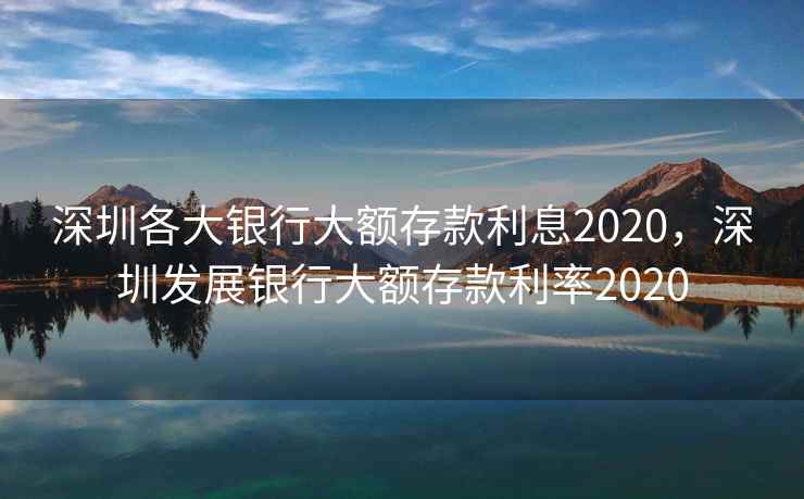 深圳各大银行大额存款利息2020，深圳发展银行大额存款利率2020